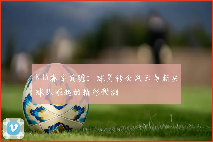 NBA赛季前瞻：球员转会风云与新兴球队崛起的精彩预测