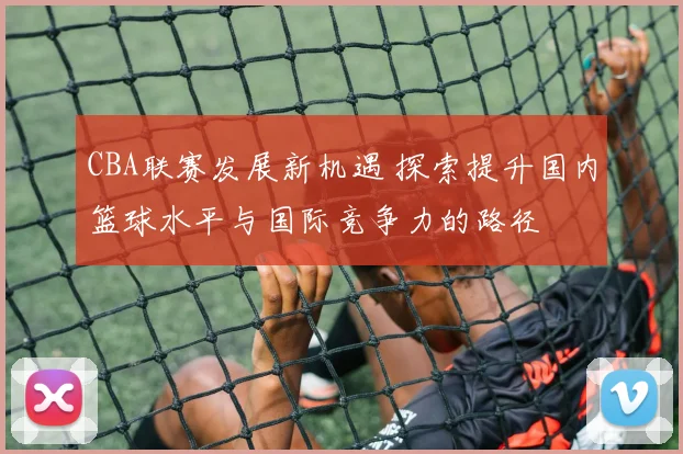 CBA联赛发展新机遇 探索提升国内篮球水平与国际竞争力的路径