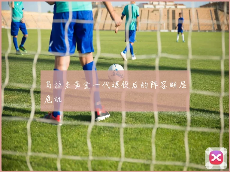 乌拉圭黄金一代退役后的阵容断层危机
