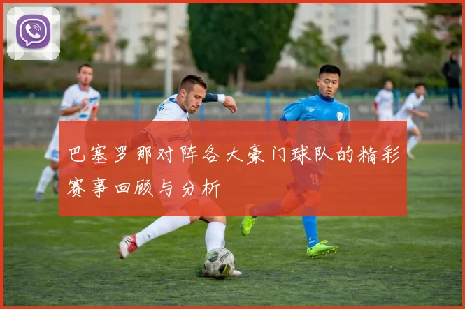 巴塞罗那对阵各大豪门球队的精彩赛事回顾与分析