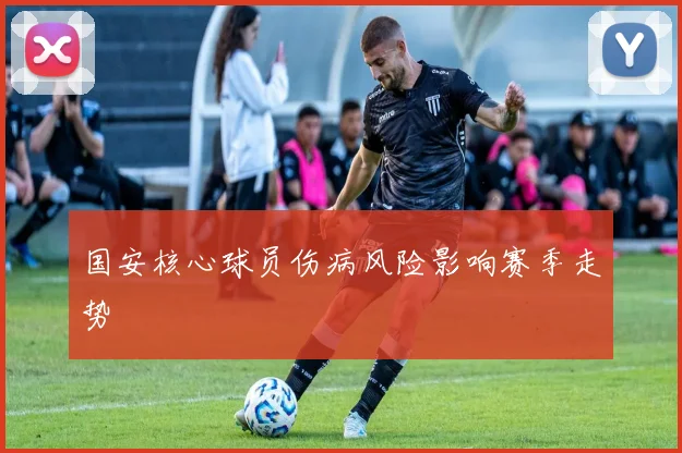 国安核心球员伤病风险影响赛季走势