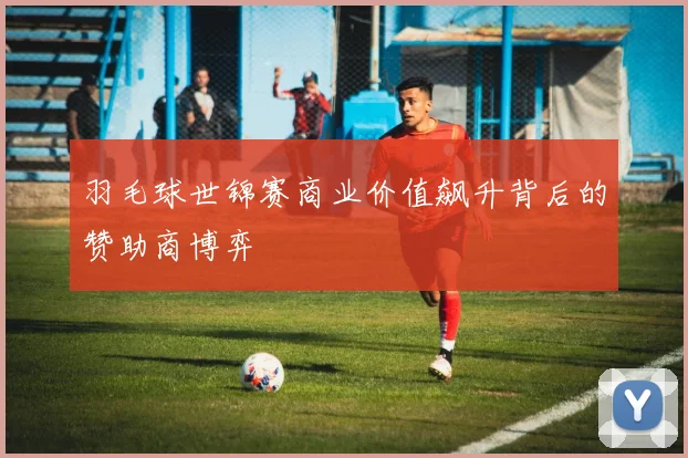 羽毛球世锦赛商业价值飙升背后的赞助商博弈