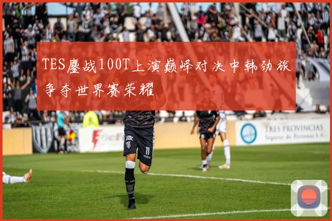 TES鏖战100T上演巅峰对决中韩劲旅争夺世界赛荣耀