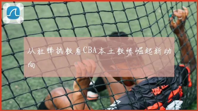从杜锋执教看CBA本土教练崛起新动向