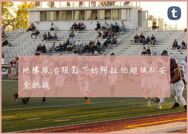 地缘政治阴影下的阿拉伯超级杯安全挑战