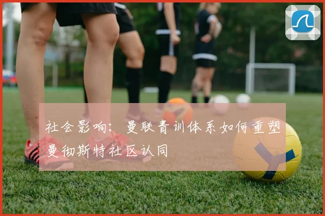 社会影响：曼联青训体系如何重塑曼彻斯特社区认同