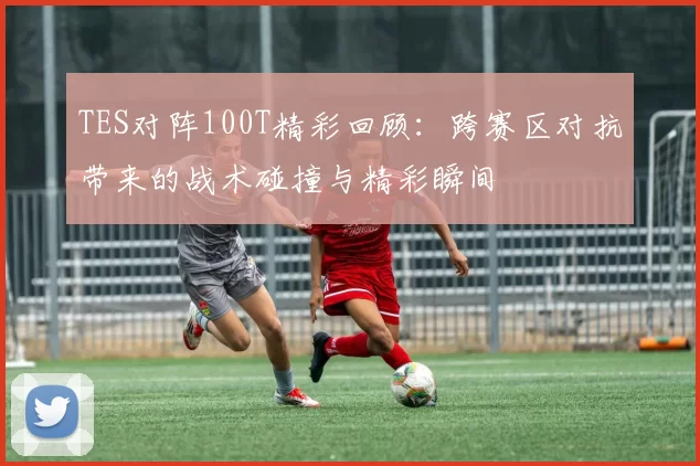 TES对阵100T精彩回顾：跨赛区对抗带来的战术碰撞与精彩瞬间