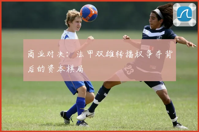 商业对决：法甲双雄转播权争夺背后的资本棋局