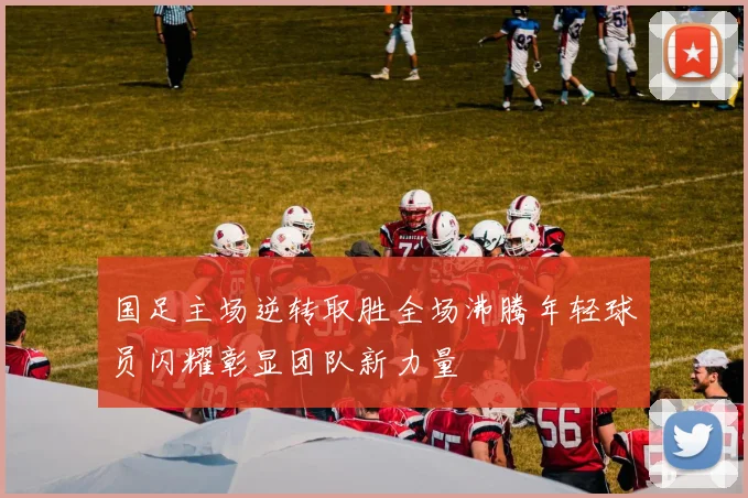 国足主场逆转取胜全场沸腾年轻球员闪耀彰显团队新力量