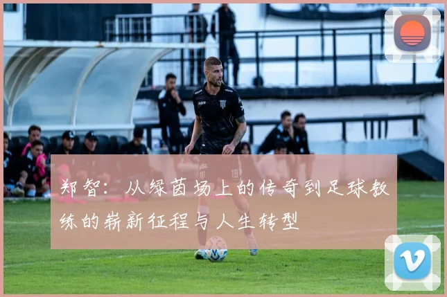 郑智：从绿茵场上的传奇到足球教练的崭新征程与人生转型