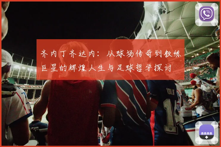 齐内丁齐达内：从球场传奇到教练巨星的辉煌人生与足球哲学探讨