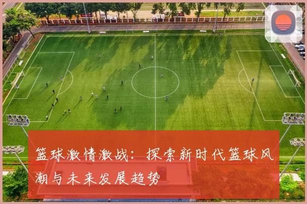 篮球激情激战：探索新时代篮球风潮与未来发展趋势